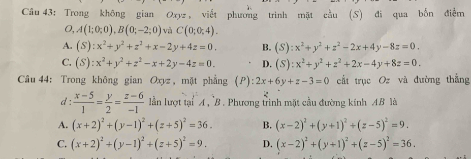 Trong không gian Oxyz, viết phương trình mặt cầu (S) đi qua bốn điểm
O, A(1;0;0), B(0;-2;0) và C(0;0;4).
A. (S):x^2+y^2+z^2+x-2y+4z=0. B. (S):x^2+y^2+z^2-2x+4y-8z=0.
C. (S):x^2+y^2+z^2-x+2y-4z=0. D. (S):x^2+y^2+z^2+2x-4y+8z=0. 
Câu 44: Trong không gian Oxyz , mặt phẳng (P): 2x+6y+z-3=0 cắt trục Oz và đường thắng
d :  (x-5)/1 = y/2 = (z-6)/-1  lần lượt tại A , B. Phương trình mặt cầu đường kính AB là
A. (x+2)^2+(y-1)^2+(z+5)^2=36. B. (x-2)^2+(y+1)^2+(z-5)^2=9.
C. (x+2)^2+(y-1)^2+(z+5)^2=9. D. (x-2)^2+(y+1)^2+(z-5)^2=36.