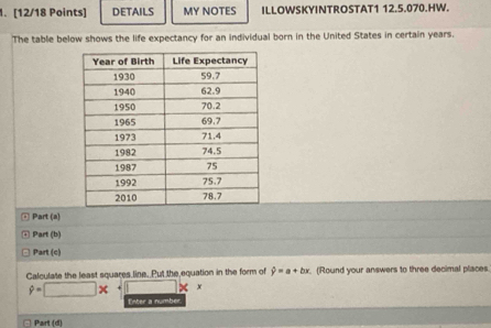 DETAILS MY NOTES ILLOWSKYINTROSTAT1 12.5.070.HW. 
The table below shows the life expectancy for an individual born in the United States in certain years. 
@ Part (a) 
Part (b) 
Part (c) 
Calculate the least squares line. Put the equation in the form of hat y=a+bx. (Round your answers to three decimal places
hat y=□ x □ x
Enter a number. 
Part (d)