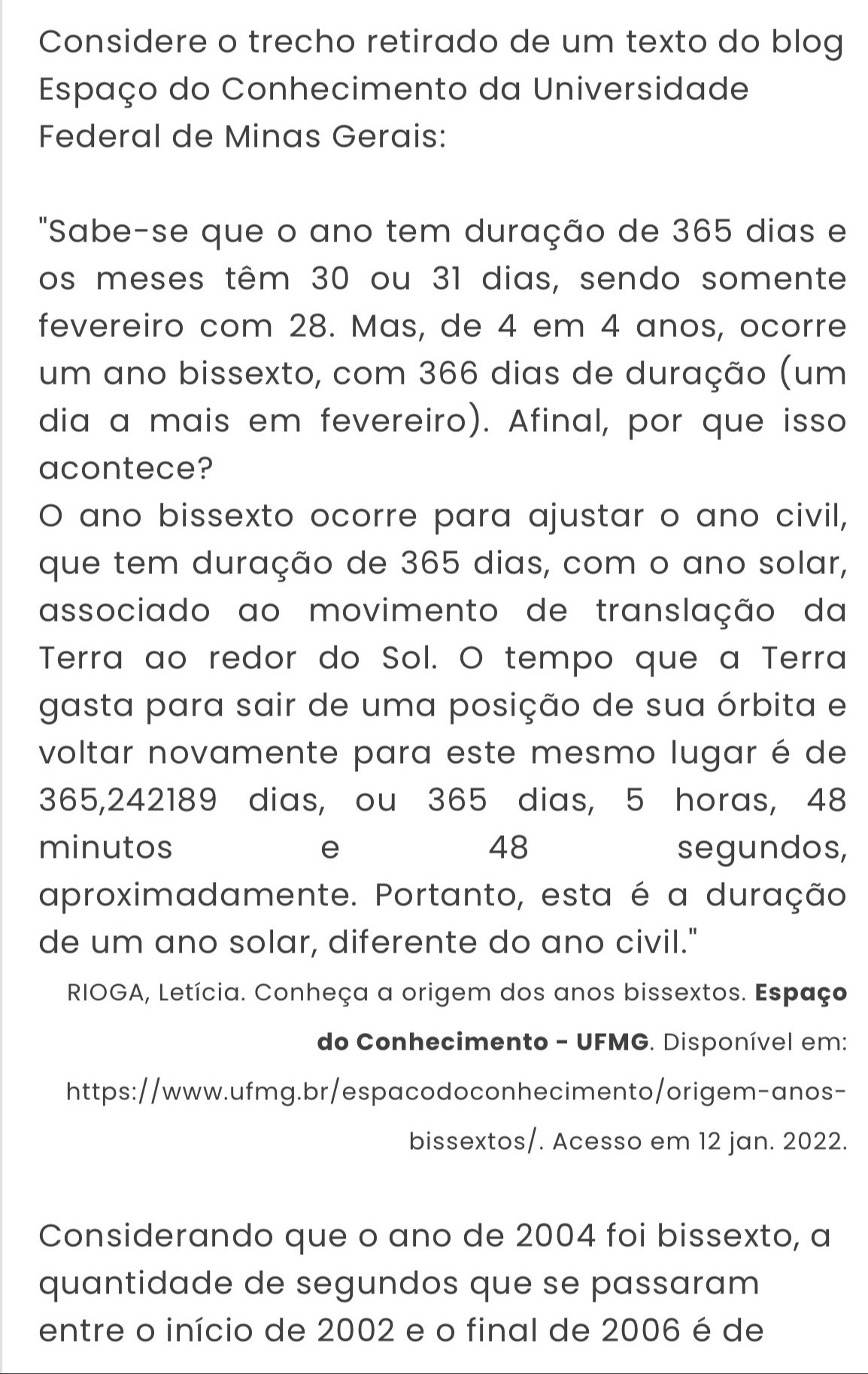 Considere o trecho retirado de um texto do blog 
Espaço do Conhecimento da Universidade 
Federal de Minas Gerais: 
"Sabe-se que o ano tem duração de 365 dias e 
os meses têm 30 ou 31 dias, sendo somente 
fevereiro com 28. Mas, de 4 em 4 anos, ocorre 
um ano bissexto, com 366 dias de duração (um 
dia a mais em fevereiro). Afinal, por que isso 
acontece? 
O ano bissexto ocorre para ajustar o ano civil, 
que tem duração de 365 dias, com o ano solar, 
associado ao movimento de translação da 
Terra ao redor do Sol. O tempo que a Terra 
gasta para sair de uma posição de sua órbita e 
voltar novamente para este mesmo lugar é de
365,242189 dias, ou 365 dias, 5 horas, 48
minutos e 48 segundos, 
aproximadamente. Portanto, esta é a duração 
de um ano solar, diferente do ano civil." 
RIOGA, Letícia. Conheça a origem dos anos bissextos. Espaço 
do Conhecimento - UFMG. Disponível em: 
https://www.ufmg.br/espacodoconhecimento/origem-anos- 
bissextos/. Acesso em 12 jan. 2022. 
Considerando que o ano de 2004 foi bissexto, a 
quantidade de segundos que se passaram 
entre o início de 2002 e o final de 2006 é de