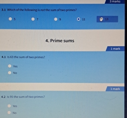 3.1 Which of the following is not the sum of two primes?
5 7 9 11 13
4. Prime sums
1 mark
4. 1 Is 63 the sum of two primes?
Yes
No
1 mark
4. 2 Is 95 the sum of two primes?
Yes
No