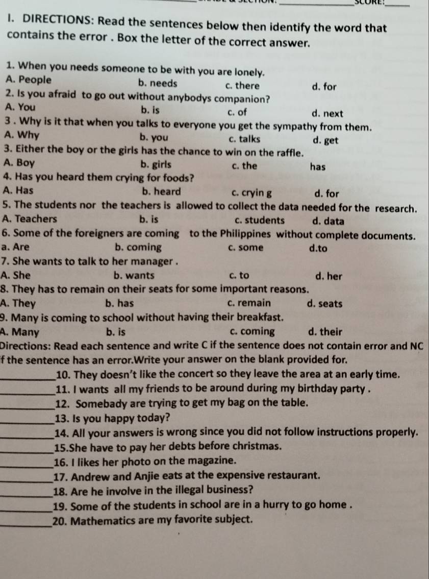 SCORE_
I. DIRECTIONS: Read the sentences below then identify the word that
contains the error . Box the letter of the correct answer.
1. When you needs someone to be with you are lonely.
A. People b. needs c. there d. for
2. Is you afraid to go out without anybodys companion?
A. You b. is c. of d. next
3 . Why is it that when you talks to everyone you get the sympathy from them.
A. Why b. you c. talks d. get
3. Either the boy or the girls has the chance to win on the raffle.
A. Boy b. girls c. the has
4. Has you heard them crying for foods?
A. Has b. heard c. cryin g d. for
5. The students nor the teachers is allowed to collect the data needed for the research.
A. Teachers b. is c. students d. data
6. Some of the foreigners are coming to the Philippines without complete documents.
a. Are b. coming c. some d.to
7. She wants to talk to her manager .
A. She b. wants c. to d. her
8. They has to remain on their seats for some important reasons.
A. They b. has c. remain d. seats
9. Many is coming to school without having their breakfast.
A. Many b. is c. coming d. their
Directions: Read each sentence and write C if the sentence does not contain error and NC
if the sentence has an error.Write your answer on the blank provided for.
_10. They doesn't like the concert so they leave the area at an early time.
_11. I wants all my friends to be around during my birthday party .
_12. Somebady are trying to get my bag on the table.
_13. Is you happy today?
_14. All your answers is wrong since you did not follow instructions properly.
_15.She have to pay her debts before christmas.
_16. I likes her photo on the magazine.
_17. Andrew and Anjie eats at the expensive restaurant.
_18. Are he involve in the illegal business?
_19. Some of the students in school are in a hurry to go home .
_20. Mathematics are my favorite subject.