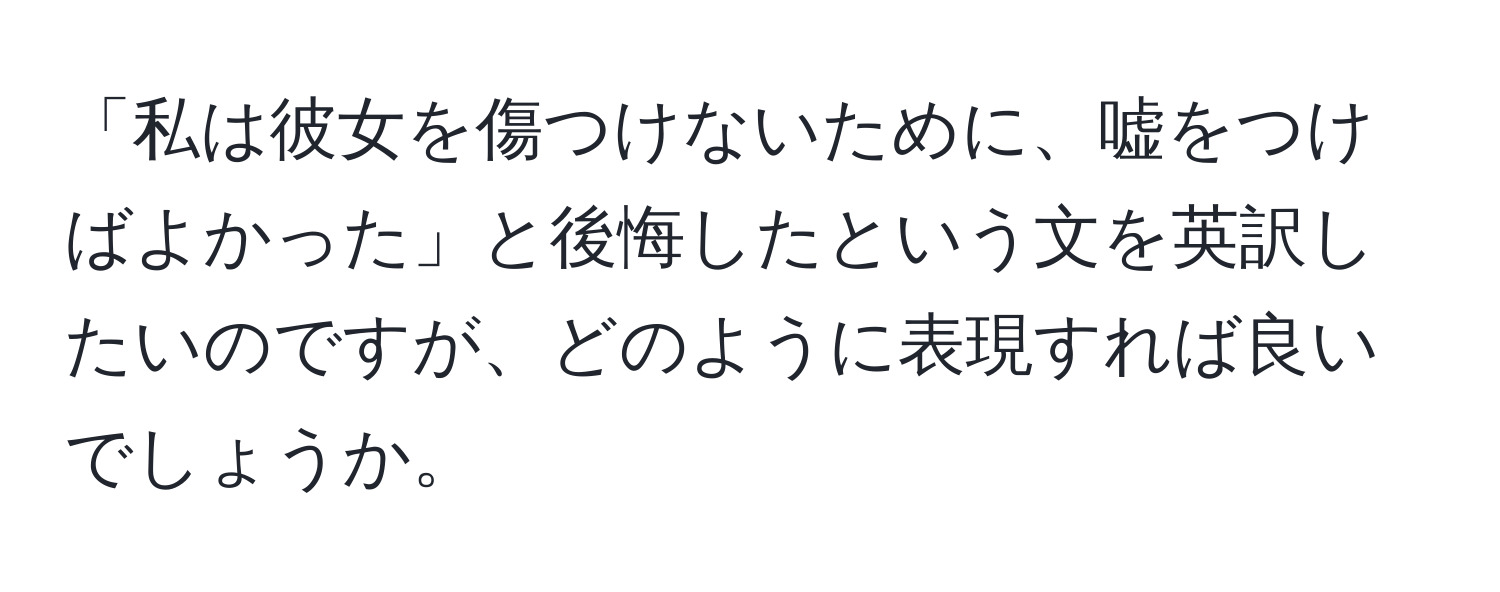 「私は彼女を傷つけないために、嘘をつけばよかった」と後悔したという文を英訳したいのですが、どのように表現すれば良いでしょうか。