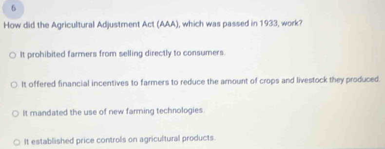 How did the Agricultural Adjustment Act (AAA), which was passed in 1933, work?
It prohibited farmers from selling directly to consumers.
It offered financial incentives to farmers to reduce the amount of crops and livestock they produced.
It mandated the use of new farming technologies.
It established price controls on agricultural products.