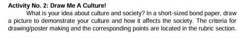 Activity No. 2: Draw Me A Culture! 
What is your idea about culture and society? In a short-sized bond paper, draw 
a picture to demonstrate your culture and how it affects the society. The criteria for 
drawing/poster making and the corresponding points are located in the rubric section.