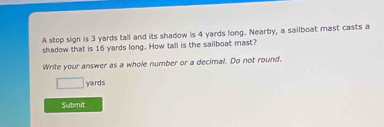 A stop sign is 3 yards tall and its shadow is 4 yards long. Nearby, a sailboat mast casts a 
shadow that is 16 yards long. How tall is the sailboat mast? 
Write your answer as a whole number or a decimal. Do not round.
□ yards
Submit