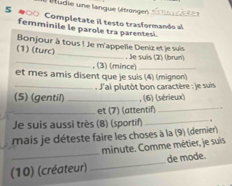 étudie une langue (étranger)_ 
5 
Completate il testo trasformando al 
femminile le parole tra parentesi. 
Bonjour à tous ! Je m'appelle Deniz et je suis 
(1) (turc)_ 
_ 
. Je suis (2) (brun) 
, (3) (mince)_ 
et mes amis disent que je suis (4) (mignon) 
_ J'ai plutôt bon caractère : je suis 
(5) (gentil) _, (6) (sérieux) 
_et (7) (attentif)_ 
Je suis aussi très (8) (sportif) 
_ 
mais je déteste faire les choses à la (9) (dernier) 
_ 
minute. Comme métier, je suis 
(10) (créateur) _de mode.