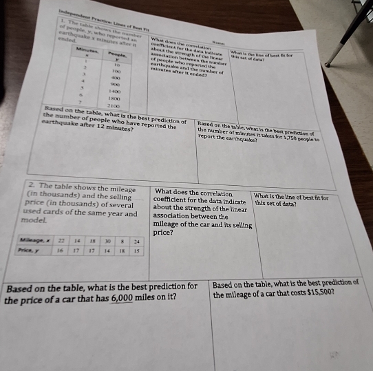 Independent Practice: Lines of Bast Fi 
1. The table shows the number 
of people, y, who reported an co=ficient for the data indicats What does the correlation 
ended. earthquake x minutes about the strengts of the lines . association between the number 
What is the line of best fs for this set of dats! 
earthquake and the number of of people who reported the
minutes after it ended? 
Basee, what is the best prediction of 
the number of people who have reported the Based on the table, what is the best prediction of 
earthquake after 12 minutes? report the earthquake? the number of minutes it takes for 1,750 people to 
2. The table shows the mileage What does the correlation 
(in thousands) and the selling coefficient for the data indicate What is the line of best fit for this set of data? 
price (in thousands) of several about the strength of the linear 
used cards of the same year and association between the 
model. mileage of the car and its selling 
rice? 
Based on the table, what is the best prediction for Based on the table, what is the best prediction of 
the price of a car that has 6,000 miles on it? the mileage of a car that costs $15,500?