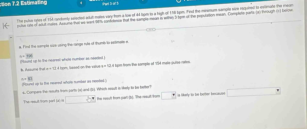 ction 7.2 Estimating < Part 3 of 3 
The pulse rates of  154 randomly selected adult males vary from a low of 44 bpm to a high of 116 bpm. Find the minimum sample size required to estimate the mean 
pulse rate of adult males. Assume that we want 98% confidence that the sample mean is within 3 bpm of the population mean. Complete parts (a) through (c) below 
a. Find the sample size using the range rule of thumb to estimate σ.
n=196
(Round up to the nearest whole number as needed.) 
b. Assume that sigma =12.4bpm , based on the value s=12.4 bpm from the sample of 154 male puise rates.
n=93
(Round up to the nearest whole number as needed.) 
c. Compare the results from parts (a) and (b). Which result is likely to be better? 
The result from part (a) is the result from part (b). The result from is likely to be better because^(□)