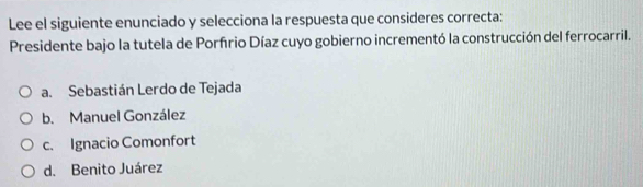 Lee el siguiente enunciado y selecciona la respuesta que consideres correcta:
Presidente bajo la tutela de Porfrio Díaz cuyo gobierno incrementó la construcción del ferrocarril.
a. Sebastián Lerdo de Tejada
b. Manuel González
c. Ignacio Comonfort
d. Benito Juárez