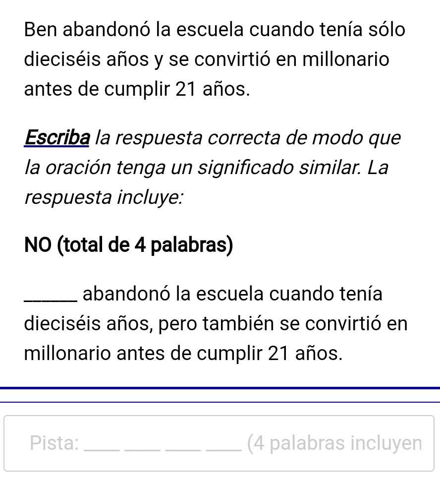 Ben abandonó la escuela cuando tenía sólo 
dieciséis años y se convirtió en millonario 
antes de cumplir 21 años. 
Escriba la respuesta correcta de modo que 
la oración tenga un significado similar. La 
respuesta incluye: 
NO (total de 4 palabras) 
_abandonó la escuela cuando tenía 
dieciséis años, pero también se convirtió en 
millonario antes de cumplir 21 años. 
Pista: ____(4 palabras incluyen