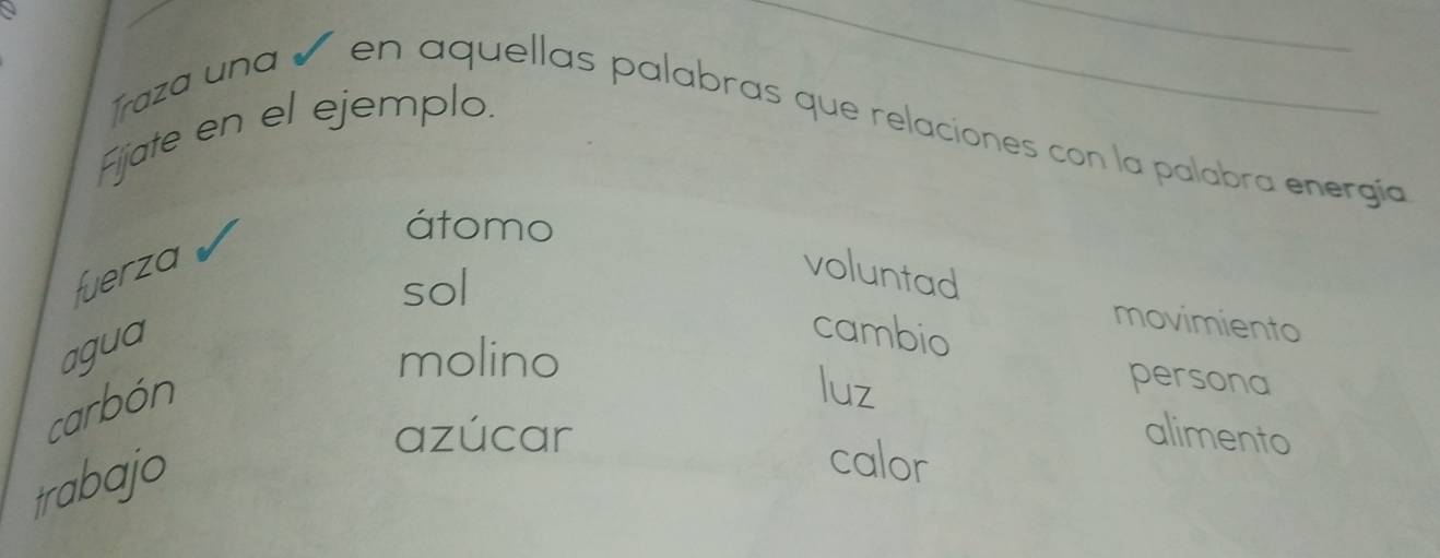 Fijate en el ejemplo. 
Traza una ñ en aquellas palabras que relaciones con la palabra energía 
átomo 
fuerza voluntad 
sol 
agua 
cambio 
movimiento 
molino 
carbón 
luz 
persona 
azúcar alimento 
trabajo 
calor