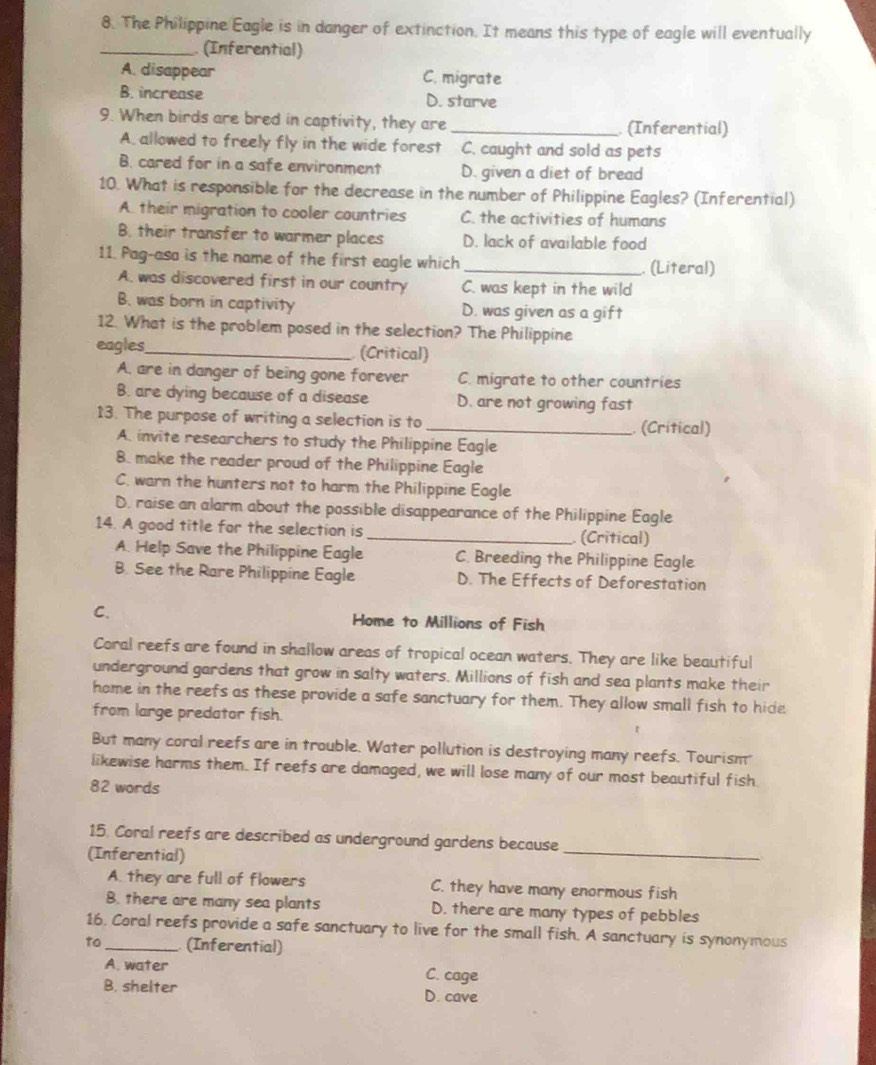 The Philippine Eagle is in danger of extinction. It means this type of eagle will eventually
_ (Inferential)
A. disappear C. migrate
B. increase D. starve
9. When birds are bred in captivity, they are _ (Inferential)
A. allowed to freely fly in the wide forest C. caught and sold as pets
B. cared for in a safe environment D. given a diet of bread
10. What is responsible for the decrease in the number of Philippine Eagles? (Inferential)
A. their migration to cooler countries C. the activities of humans
B. their transfer to warmer places D. lack of available food
11. Pag-asa is the name of the first eagle which _. (Literal)
A. was discovered first in our country C. was kept in the wild
B. was born in captivity D. was given as a gift
12. What is the problem posed in the selection? The Philippine
eagles_ (Critical)
A. are in danger of being gone forever C. migrate to other countries
B. are dying because of a disease D. are not growing fast
13. The purpose of writing a selection is to _ (Critical)
A. invite researchers to study the Philippine Eagle
8. make the reader proud of the Philippine Eagle
C. warn the hunters not to harm the Philippine Eagle
D. raise an alarm about the possible disappearance of the Philippine Eagle
14. A good title for the selection is_ (Critical)
A. Help Save the Philippine Eagle C. Breeding the Philippine Eagle
B. See the Rare Philippine Eagle D. The Effects of Deforestation
C. Home to Millions of Fish
Coral reefs are found in shallow areas of tropical ocean waters. They are like beautiful
underground gardens that grow in salty waters. Millions of fish and sea plants make their
home in the reefs as these provide a safe sanctuary for them. They allow small fish to hide
from large predator fish.
But many coral reefs are in trouble. Water pollution is destroying many reefs. Tourism
likewise harms them. If reefs are damaged, we will lose many of our most beautiful fish
82 words
15. Coral reefs are described as underground gardens because
(Inferential)
_
A. they are full of flowers C. they have many enormous fish
B. there are many sea plants D. there are many types of pebbles
16. Coral reefs provide a safe sanctuary to live for the small fish. A sanctuary is synonymous
to_ (Inferential)
A. water C. cage
B. shelter D. cave