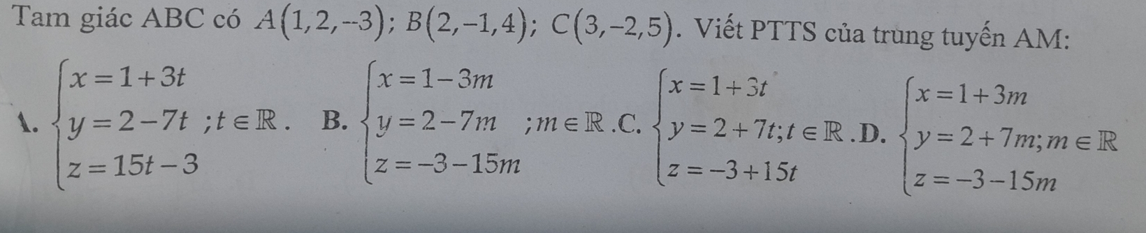 Tam giác ABC có A(1,2,-3); B(2,-1,4); C(3,-2,5). Viết PTTS của trung tuyến AM:
1. beginarrayl x=1+3t y=2-7t;t∈ R. z=15t-3endarray. B. beginarrayl x=1-3m y=2-7m;m∈ R.. z=-3-15mendarray. beginarrayl x=1+3t y=2+7t;t∈ R z=-3+15tendarray. .D. beginarrayl x=1+3m y=2+7m;m∈ R z=-3-15mendarray.
 □ /□  