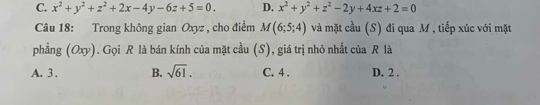 C. x^2+y^2+z^2+2x-4y-6z+5=0. D. x^2+y^2+z^2-2y+4xz+2=0
Câu 18: Trong không gian Oxyz , cho điểm M(6;5;4) và mặt cầu (S) đi qua M , tiếp xúc với mặt
phẳng (Oxy). Gọi R là bán kính của mặt cầu (S), giá trị nhỏ nhất của R là
A. 3. B. sqrt(61). C. 4. D. 2.