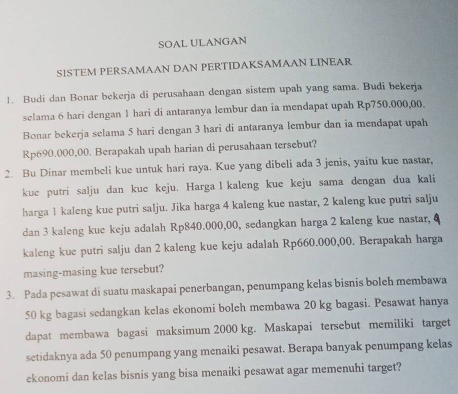 SOAL ULANGAN 
SISTEM PERSAMAAN DAN PERTIDAKSAMAAN LINEAR 
1. Budi dan Bonar bekerja di perusahaan dengan sistem upah yang sama. Budi bekerja 
selama 6 hari dengan 1 hari di antaranya lembur dan ia mendapat upah Rp750.000,00. 
Bonar bekerja selama 5 hari dengan 3 hari di antaranya lembur dan ia mendapat upah
Rp690.000,00. Berapakah upah harian di perusahaan tersebut? 
2. Bu Dinar membeli kue untuk hari raya. Kue yang dibeli ada 3 jenis, yaitu kue nastar, 
kue putri salju dan kue keju. Harga l kaleng kue keju sama dengan dua kali 
harga 1 kaleng kue putri salju. Jika harga 4 kaleng kue nastar, 2 kaleng kue putri salju 
dan 3 kaleng kue keju adalah Rp840.000,00, sedangkan harga 2 kaleng kue nastar, 
kaleng kue putri salju dan 2 kaleng kue keju adalah Rp660.000,00. Berapakah harga 
masing-masing kue tersebut? 
3. Pada pesawat di suatu maskapai penerbangan, penumpang kelas bisnis boleh membawa
50 kg bagasi sedangkan kelas ekonomi boleh membawa 20 kg bagasi. Pesawat hanya 
dapat membawa bagasi maksimum 2000 kg. Maskapai tersebut memiliki target 
setidaknya ada 50 penumpang yang menaiki pesawat. Berapa banyak penumpang kelas 
ekonomi dan kelas bisnis yang bisa menaiki pesawat agar memenuhi target?