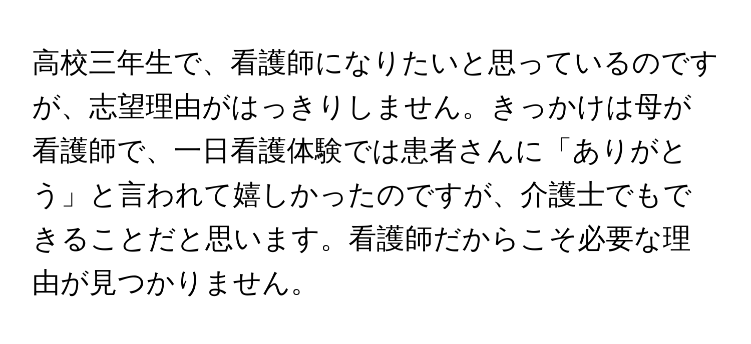 高校三年生で、看護師になりたいと思っているのですが、志望理由がはっきりしません。きっかけは母が看護師で、一日看護体験では患者さんに「ありがとう」と言われて嬉しかったのですが、介護士でもできることだと思います。看護師だからこそ必要な理由が見つかりません。