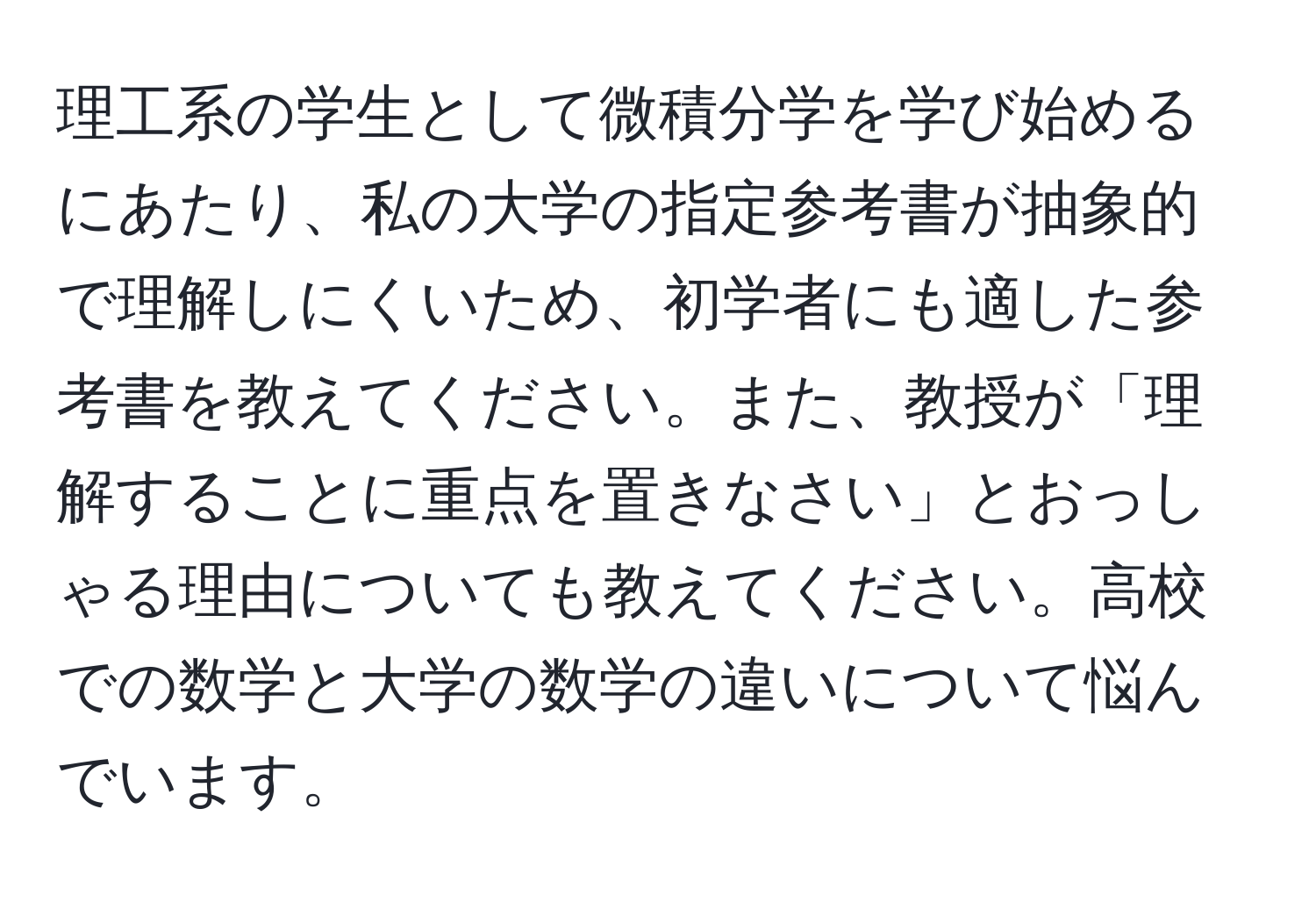 理工系の学生として微積分学を学び始めるにあたり、私の大学の指定参考書が抽象的で理解しにくいため、初学者にも適した参考書を教えてください。また、教授が「理解することに重点を置きなさい」とおっしゃる理由についても教えてください。高校での数学と大学の数学の違いについて悩んでいます。