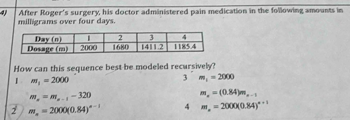 After Roger's surgery, his doctor administered pain medication in the following amounts in
milligrams over four days.
How can this sequence best be modeled recursively?
1 m_1=2000
3 m_1=2000
m_n=m_n-1-320
m_n=(0.84)m_n-1
2 m_n=2000(0.84)^n-1
4 m_n=2000(0.84)^n+1