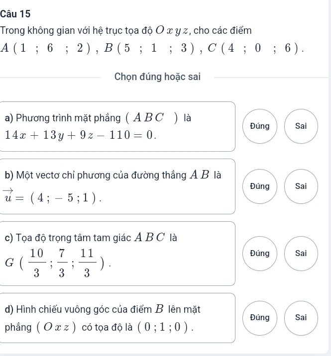 Trong không gian với hệ trục tọa độ O x y z, cho các điểm
A(1;6;2), B(5;1;3), C(4;0;6). 
Chọn đúng hoặc sai
a) Phương trình mặt phẳng ( A B C ) là
Đúng Sai
14x+13y+9z-110=0. 
b) Một vectơ chỉ phương của đường thẳng A B là
Đúng Sai
vector u=(4;-5;1). 
c) Tọa độ trọng tâm tam giác A B C là
G ( 10/3 ; 7/3 ; 11/3 ).
Đúng Sai
d) Hình chiếu vuông góc của điểm B lên mặt
Đúng Sai
phẳng (Oxz) có tọa độ là (0;1;0).