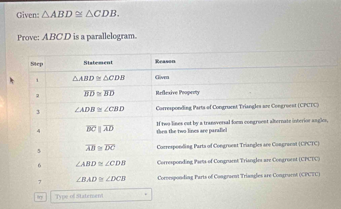 Given: △ ABD≌ △ CDB. 
Prove: ABCD is a parallelogram. 
Step Statement Reason 
1
△ ABD≌ △ CDB Given 
2
overline BD≌ overline BD Reflexive Property 
3 Corresponding Parts of Congruent Triangles are Congruent (CPCTC)
∠ ADB≌ ∠ CBD
If two lines cut by a transversal form congruent alternate interior angles,
overline BCbeginvmatrix endvmatrix overline AD
4 then the two lines are parallel
overline AB≌ overline DC
5 Corresponding Parts of Congruent Triangles are Congruent (CPCTC) 
6 Corresponding Parts of Congruent Triangles are Congruent (CPCTC)
∠ ABD≌ ∠ CDB
7 Corresponding Parts of Congruent Triangles are Congruent (CPCTC)
∠ BAD≌ ∠ DCB
try Type of Statement