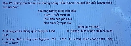 Những câu thơ sau của thượng tướng Trần Quang Khải gọi đên cuộc khúng chiến
nào sau đây?
Chương Dương cướp giáo giác
Hàm Tứ bắt quân thờ
Thái binh nên gắng sức
Non nước ấy ngàn thu
(Hồi giá về kinh)
A. Kháng chiến chồng quân Nguyên 1258 B. Kháng chiến chồng quân Nguyên
1285
C. Kháng chiến chồng quân Nguyên 1287 - 1288 D. Khảng chiến chồng quân Tổng
1075 - 1077