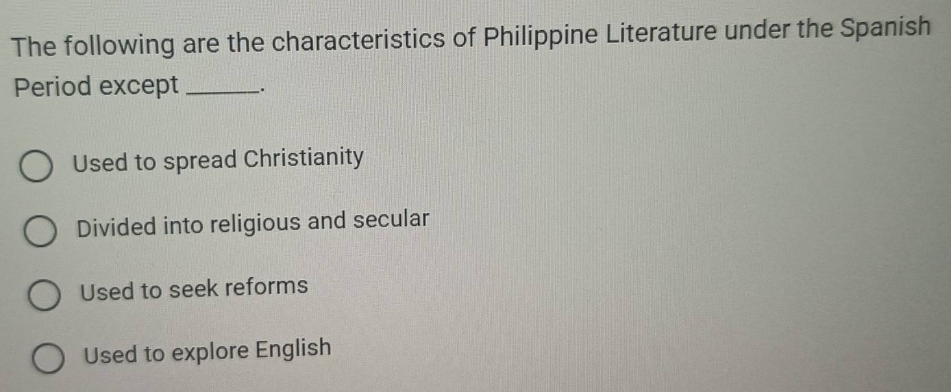 The following are the characteristics of Philippine Literature under the Spanish
Period except_
.
Used to spread Christianity
Divided into religious and secular
Used to seek reforms
Used to explore English