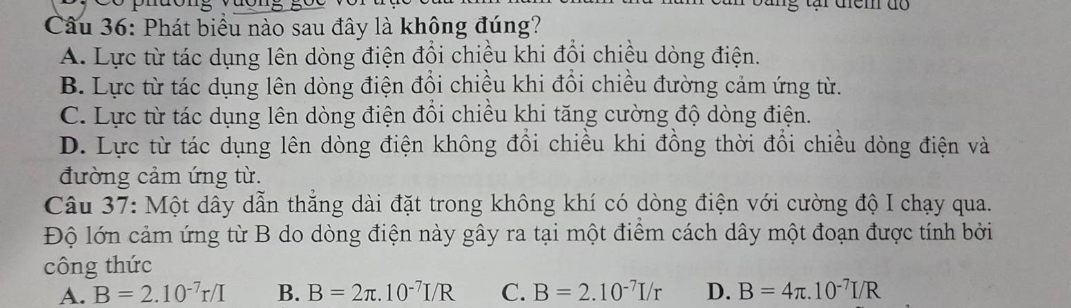 tại điểm do
Câu 36: Phát biểu nào sau đây là không đúng?
A. Lực từ tác dụng lên dòng điện đổi chiều khi đổi chiều dòng điện.
B. Lực từ tác dụng lên dòng điện đổi chiều khi đổi chiều đường cảm ứng từ.
C. Lực từ tác dụng lên dòng điện đổi chiều khi tăng cường độ dòng điện.
D. Lực từ tác dụng lên dòng điện không đổi chiều khi đồng thời đổi chiều dòng điện và
đường cảm ứng từ.
Câu 37: Một dây dẫn thắng dài đặt trong không khí có dòng điện với cường độ I chạy qua.
Độ lớn cảm ứng từ B do dòng điện này gây ra tại một điểm cách dây một đoạn được tính bởi
công thức
A. B=2.10^(-7)r/I B. B=2π .10^(-7)I/R C. B=2.10^(-7)I/r D. B=4π .10^(-7)I/R