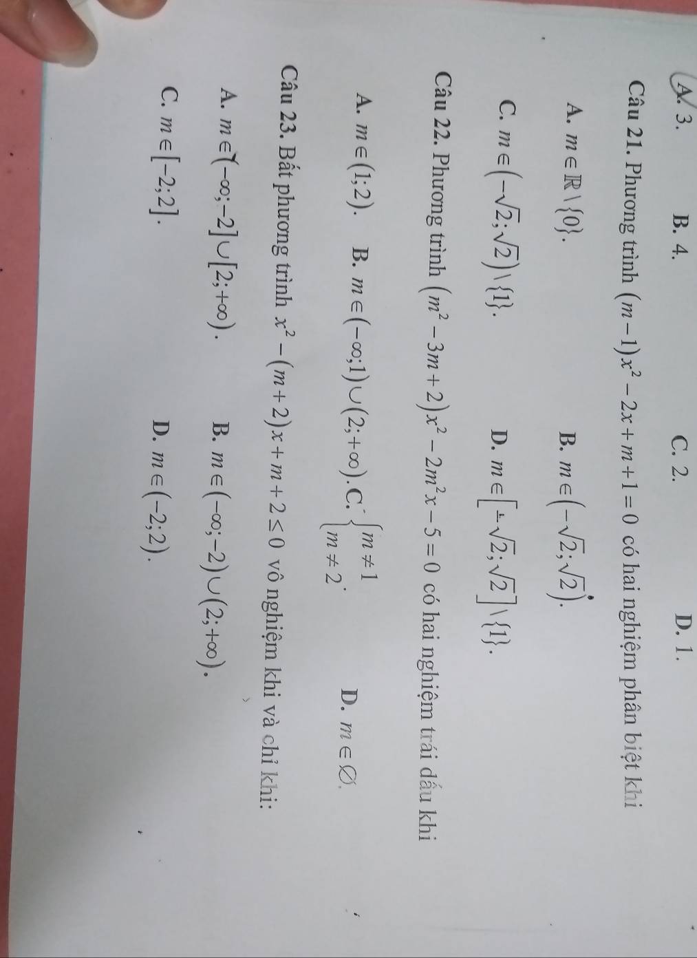 A. 3. B. 4. C. 2. D. 1.
Câu 21. Phương trình (m-1)x^2-2x+m+1=0 có hai nghiệm phân biệt khi
A. m∈ R| 0. B. m∈ (-sqrt(2);sqrt(2)).
C. m∈ (-sqrt(2);sqrt(2))∪  1.
D. m∈ [-sqrt(2);sqrt(2)]∪  1. 
Câu 22. Phương trình (m^2-3m+2)x^2-2m^2x-5=0 có hai nghiệm trái dấu khi
A. m∈ (1;2). B. m∈ (-∈fty ;1)∪ (2;+∈fty ) C. beginarrayl m!= 1 m!= 2endarray.. m∈ varnothing. 
D.
Câu 23. Bất phương trình x^2-(m+2)x+m+2≤ 0 vô nghiệm khi và chỉ khi:
A. m∈ (-∈fty ;-2]∪ [2;+∈fty ). B. m∈ (-∈fty ;-2)∪ (2;+∈fty ).
C. m∈ [-2;2].
D. m∈ (-2;2).