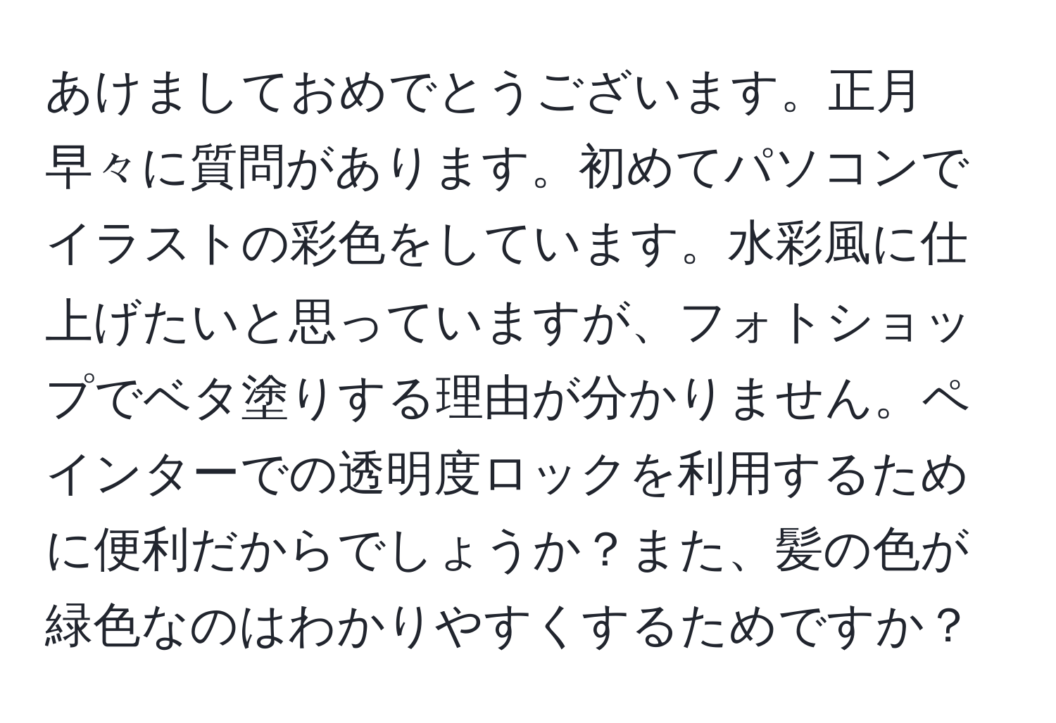 あけましておめでとうございます。正月早々に質問があります。初めてパソコンでイラストの彩色をしています。水彩風に仕上げたいと思っていますが、フォトショップでベタ塗りする理由が分かりません。ペインターでの透明度ロックを利用するために便利だからでしょうか？また、髪の色が緑色なのはわかりやすくするためですか？