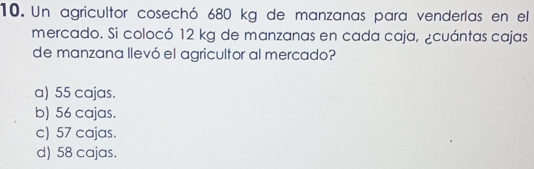 Un agricultor cosechó 680 kg de manzanas para venderlas en el
mercado. Si colocó 12 kg de manzanas en cada caja, ¿cuántas cajas
de manzana llevó el agriculfor al mercado?
a) 55 cajas.
b) 56 cajas.
c) 57 cajas.
d) 58 cajas.