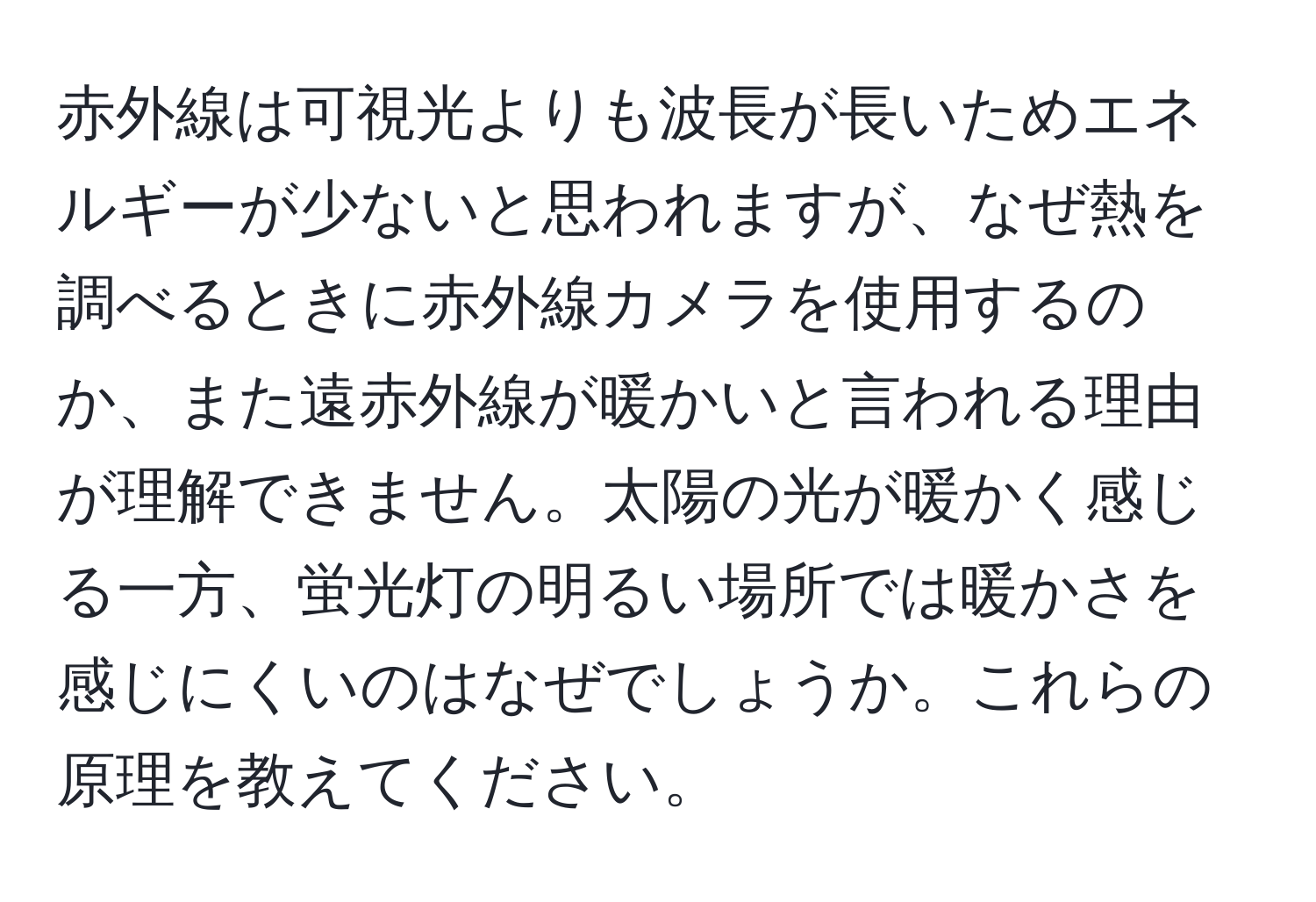 赤外線は可視光よりも波長が長いためエネルギーが少ないと思われますが、なぜ熱を調べるときに赤外線カメラを使用するのか、また遠赤外線が暖かいと言われる理由が理解できません。太陽の光が暖かく感じる一方、蛍光灯の明るい場所では暖かさを感じにくいのはなぜでしょうか。これらの原理を教えてください。