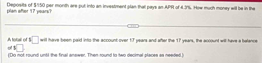 Deposits of $150 per month are put into an investment plan that pays an APR of 4.3%. How much money will be in the 
plan after 17 years? 
A total of $□ will have been paid into the account over 17 years and after the 17 years, the account will have a balance 
of $□. 
(Do not round until the final answer. Then round to two decimal places as needed.)