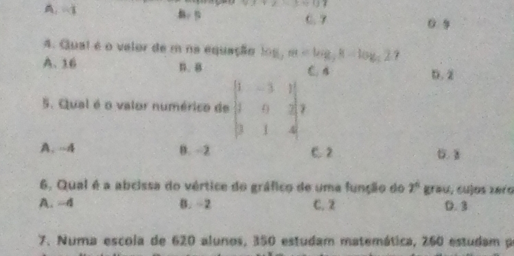 A. -1
v=13=07
C. 7 0 9
4. Qual é o velor de m na equação log m 7
A. 16 B. B C B
D. 2
5. Qual é o valor numérico de beginvmatrix 1&-3&1 1&0&2 3&1&4endvmatrix
A. -A B. -2 C. 2
6. Qual é a abcissa do vértice do gráfico de uma função do 2° grau, cu]as 2e10
A. -4 B. -2 C. 2 0. 3
7. Numa escola de 620 alunos, 350 estudam matemática, 260 estudam p