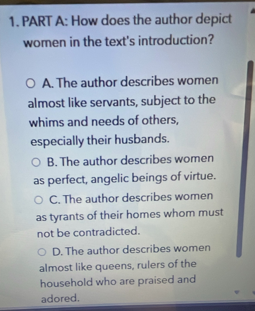 How does the author depict
women in the text's introduction?
A. The author describes women
almost like servants, subject to the
whims and needs of others,
especially their husbands.
B. The author describes women
as perfect, angelic beings of virtue.
C. The author describes women
as tyrants of their homes whom must
not be contradicted.
D. The author describes women
almost like queens, rulers of the
household who are praised and
adored.