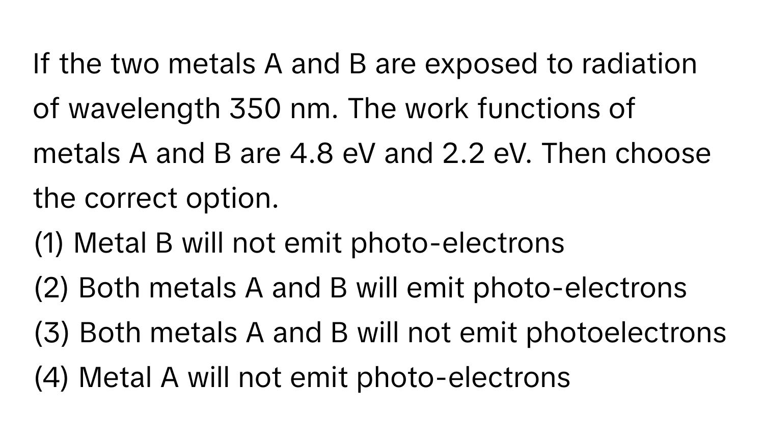 If the two metals A and B are exposed to radiation of wavelength 350 nm. The work functions of metals A and B are 4.8 eV and 2.2 eV. Then choose the correct option.

(1) Metal B will not emit photo-electrons 
(2) Both metals A and B will emit photo-electrons 
(3) Both metals A and B will not emit photoelectrons 
(4) Metal A will not emit photo-electrons