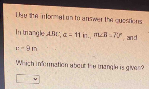 Use the information to answer the questions. 
In triangle ABC, a=11in., m∠ B=70° , and
c=9in. 
Which information about the triangle is given?