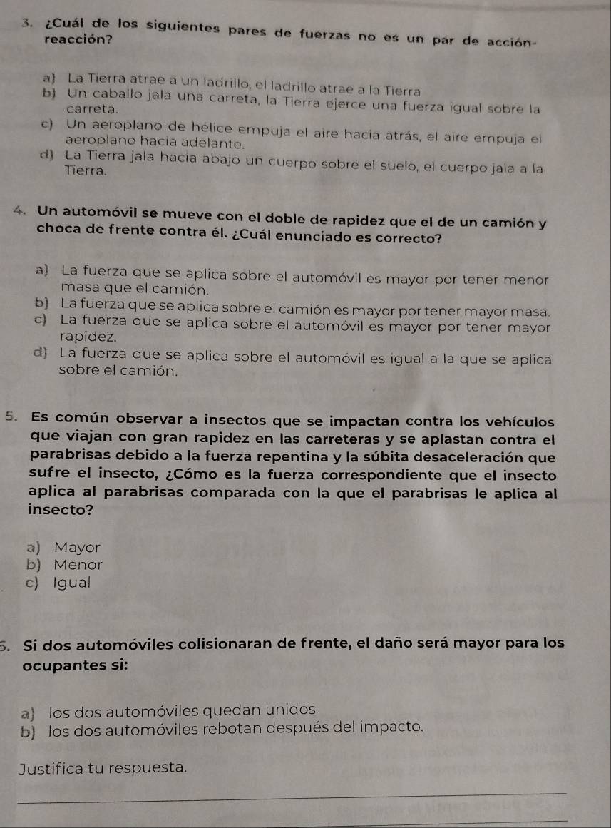 ¿Cuál de los siguientes pares de fuerzas no es un par de acción-
reacción?
a La Tierra atrae a un ladrillo, el ladrillo atrae a la Tierra
b) Un caballo jala una carreta, la Tierra ejerce una fuerza igual sobre la
carreta.
c) Un aeroplano de hélice empuja el aire hacia atrás, el aire empuja el
aeroplano hacia adelante.
d) La Tierra jala hacía abajo un cuerpo sobre el suelo, el cuerpo jala a la
Tierra.
4. Un automóvil se mueve con el doble de rapidez que el de un camión y
choca de frente contra él. ¿Cuál enunciado es correcto?
a) La fuerza que se aplica sobre el automóvil es mayor por tener menor
masa que el camión.
b) La fuerza que se aplica sobre el camión es mayor por tener mayor masa.
c) La fuerza que se aplica sobre el automóvil es mayor por tener mayor
rapidez.
d) La fuerza que se aplica sobre el automóvil es igual a la que se aplica
sobre el camión.
5. Es común observar a insectos que se impactan contra los vehículos
que viajan con gran rapidez en las carreteras y se aplastan contra el
parabrisas debido a la fuerza repentina y la súbita desaceleración que
sufre el insecto, ¿Cómo es la fuerza correspondiente que el insecto
aplica al parabrisas comparada con la que el parabrisas le aplica al
insecto?
a) Mayor
b) Menor
c) Igual
5. Si dos automóviles colisionaran de frente, el daño será mayor para los
ocupantes si:
a) los dos automóviles quedan unidos
b) los dos automóviles rebotan después del impacto.
Justifica tu respuesta.
_
_