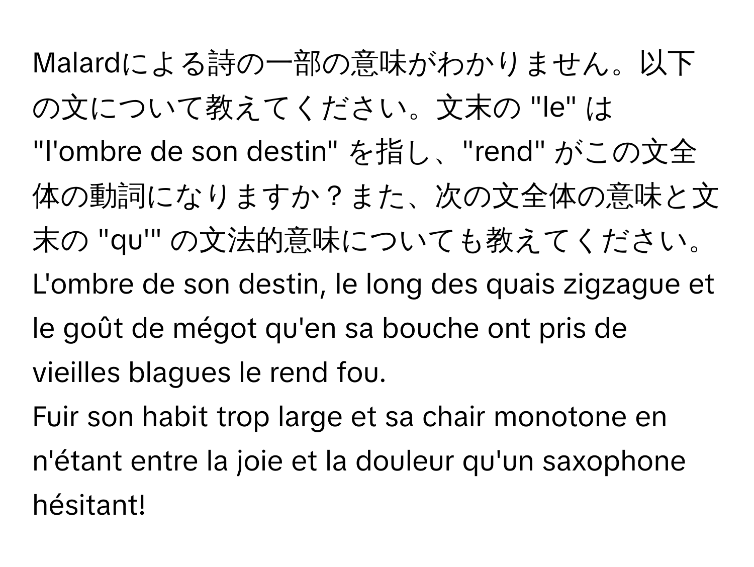 Malardによる詩の一部の意味がわかりません。以下の文について教えてください。文末の "le" は "l'ombre de son destin" を指し、"rend" がこの文全体の動詞になりますか？また、次の文全体の意味と文末の "qu'" の文法的意味についても教えてください。

L'ombre de son destin, le long des quais zigzague et le goût de mégot qu'en sa bouche ont pris de vieilles blagues le rend fou.

Fuir son habit trop large et sa chair monotone en n'étant entre la joie et la douleur qu'un saxophone hésitant!