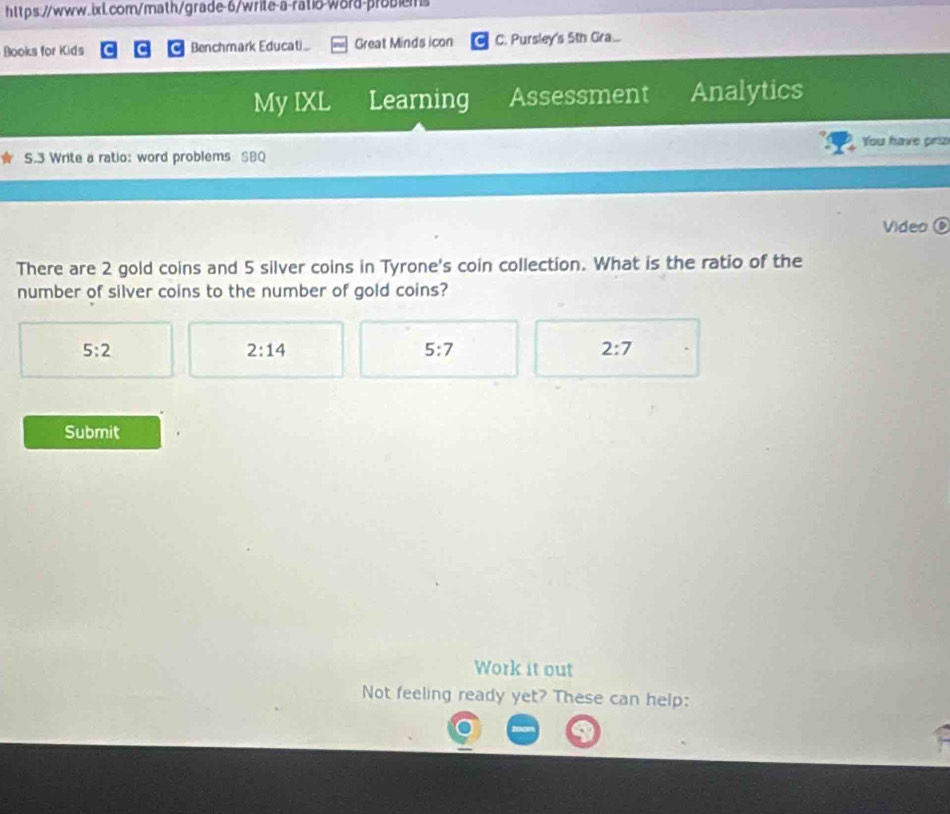 Books for Kids Benchmark Educati Great Minds icon C. Pursley's 5th Gra...
My IXL Learning Assessment Analytics
You have prizi
S.3 Write a ratio: word problems SBQ
Video⑥
There are 2 gold coins and 5 silver coins in Tyrone's coin collection. What is the ratio of the
number of silver coins to the number of gold coins?
5:2
2:14
5:7
2:7
Submit
Work it out
Not feeling ready yet? These can help: