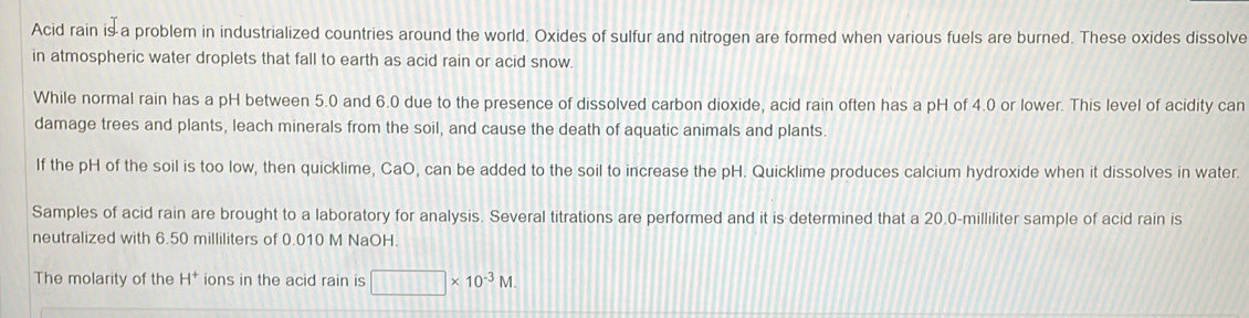 Acid rain is a problem in industrialized countries around the world. Oxides of sulfur and nitrogen are formed when various fuels are burned. These oxides dissolve 
in atmospheric water droplets that fall to earth as acid rain or acid snow. 
While normal rain has a pH between 5.0 and 6.0 due to the presence of dissolved carbon dioxide, acid rain often has a pH of 4.0 or lower. This level of acidity can 
damage trees and plants, leach minerals from the soil, and cause the death of aquatic animals and plants. 
If the pH of the soil is too low, then quicklime, CaO, can be added to the soil to increase the pH. Quicklime produces calcium hydroxide when it dissolves in water. 
Samples of acid rain are brought to a laboratory for analysis. Several titrations are performed and it is determined that a 20.0-milliliter sample of acid rain is 
neutralized with 6.50 milliliters of 0.010 M NaOH. 
The molarity of the H^+ ions in the acid rain is □ * 10^(-3)M.