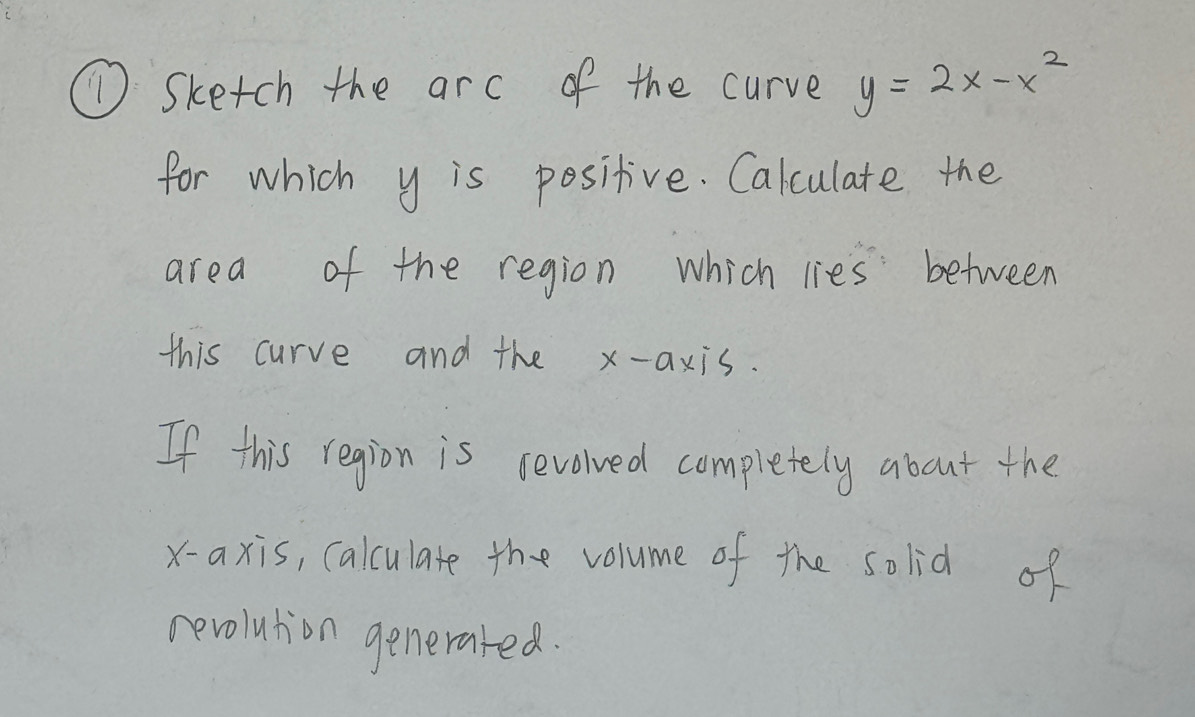 ① Sketch the arc of the curve y=2x-x^2
for which y is positive. Calculate the 
area of the region which lies between 
this curve and the x-axis. 
If this region is sevolved completely about the 
x-axis, calculate the volume of the solid of 
revolution generared.