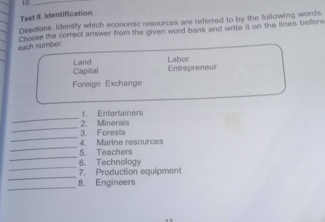 10._ 
Test II. Identification 
Directions. Identify which economic resources are referred to by the following words. 
Choose the correct answer from the given word bank and write it on the lines before 
each number. 
Land Labor 
Capital Entrepreneur 
Foreign Exchange 
_ 
1. Entertainers 
_ 
2. Minerals 
_ 
3. Forests 
_ 
4. Marine resources 
_ 
5. Teachers 
_ 
6. Technology 
_ 
7. Production equipment 
_ 
8. Engineers