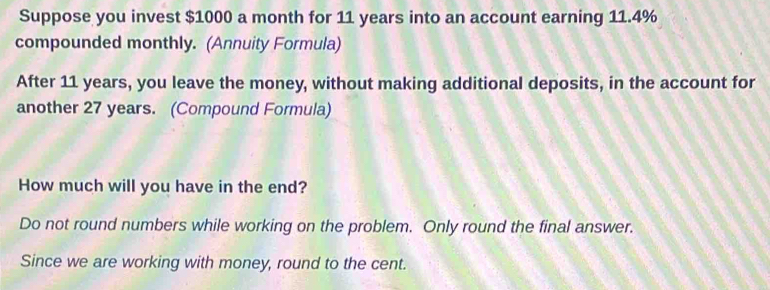 Suppose you invest $1000 a month for 11 years into an account earning 11.4%
compounded monthly. (Annuity Formula) 
After 11 years, you leave the money, without making additional deposits, in the account for 
another 27 years. (Compound Formula) 
How much will you have in the end? 
Do not round numbers while working on the problem. Only round the final answer. 
Since we are working with money, round to the cent.