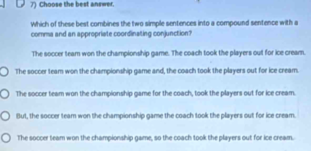 Choose the best answer.
Which of these best combines the two simple sentences into a compound sentence with a
comma and an appropriate coordinating conjunction?
The soccer team won the championship game. The coach took the players out for ice cream.
The soccer team won the championship game and, the coach took the players out for ice cream.
The soccer team won the championship game for the coach, took the players out for ice cream.
But, the soccer team won the championship game the coach took the players out for ice cream.
The soccer team won the championship game, so the coach took the players out for ice cream.