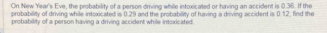 On New Year's Eve, the probability of a person driving while intoxicated or having an accident is 0.36. If the 
probability of driving while intoxicated is 0.29 and the probability of having a driving accident is 0.12, find the 
probability of a person having a driving accident while intoxicated.