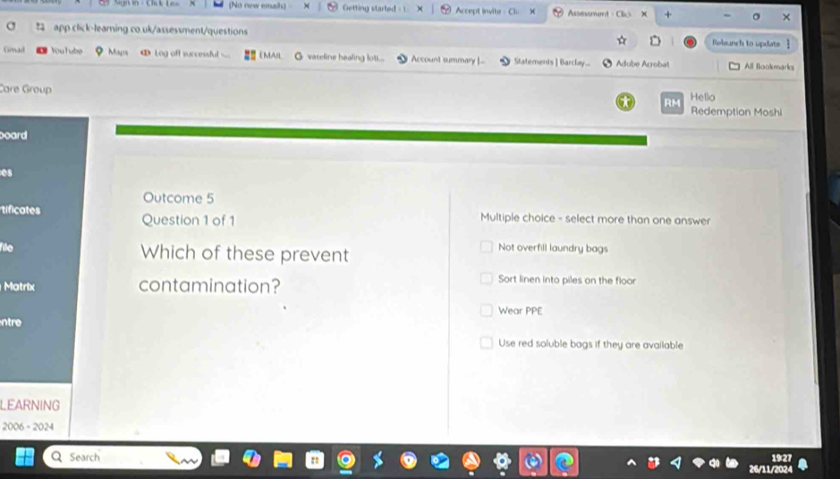 (No new emaih) Getting started - Accept invite- Cl Assessment - Clic + 
app click-learing co.uk/assessment/questions Relaunch to updats 
☆ D 
Gmail YouTube Mays ∞ Log off successful ___ EMAIL vaseline healing lot.... Account summary |... Statements ] Barclay.... Adobe Acrobat All Bookmarks 
Care Group 
Hello 
RM Redemption Moshi 
board 
es 
Outcome 5 
tificates Question 1 of 1 Multiple choice - select more than one answer 
file Which of these prevent 
Not overfill laundry bags 
Matrix contamination? 
Sort linen into piles on the floor 
Wear PPE 
ntre 
Use red soluble bags if they are available 
LEARNING 
2006 - 2024 
1927 
Search 26/11/202