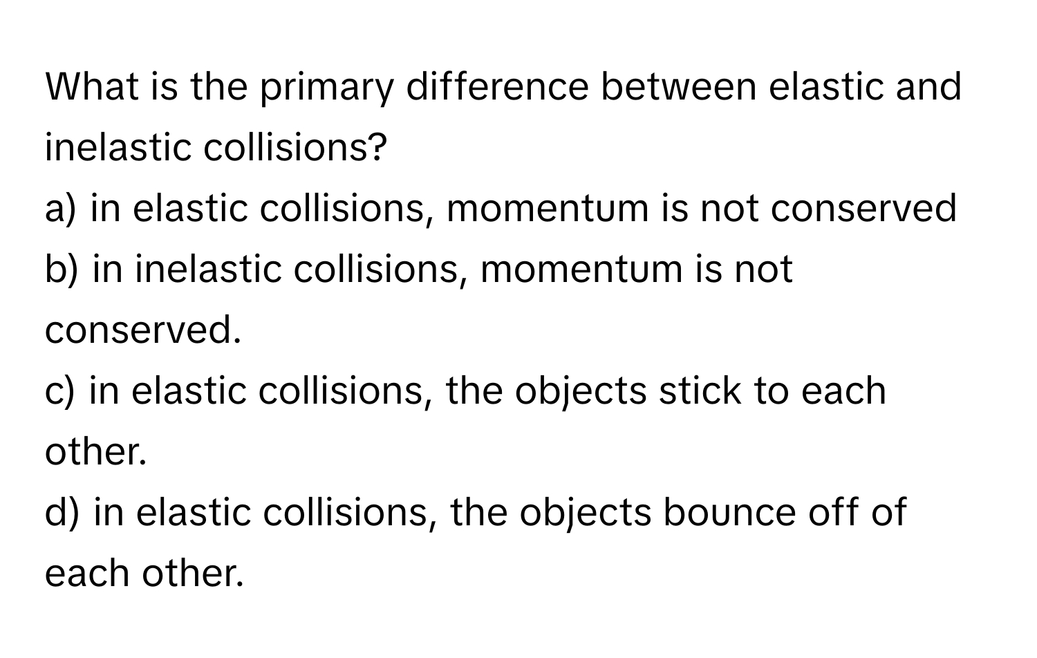 What is the primary difference between elastic and inelastic collisions?

a) in elastic collisions, momentum is not conserved
b) in inelastic collisions, momentum is not conserved.
c) in elastic collisions, the objects stick to each other.
d) in elastic collisions, the objects bounce off of each other.