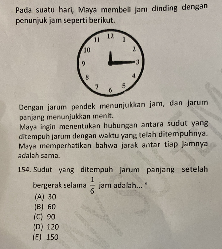 Pada suatu hari, Maya membeli jam dinding dengan
penunjuk jam seperti berikut.
Dengan jarum pendek menunjukkan jam, dan jarum
panjang menunjukkan menit.
Maya ingin menentukan hubungan antara sudut yang
ditempuh jarum dengan waktu yang telah ditempuhnya.
Maya memperhatikan bahwa jarak antar tiap jamnya
adalah sama.
154. Sudut yang ditempuh jarum panjang setelah
bergerak selama  1/6  jam adalah... °
(A) 30
(B) 60
(C) 90
(D) 120
(E) 150