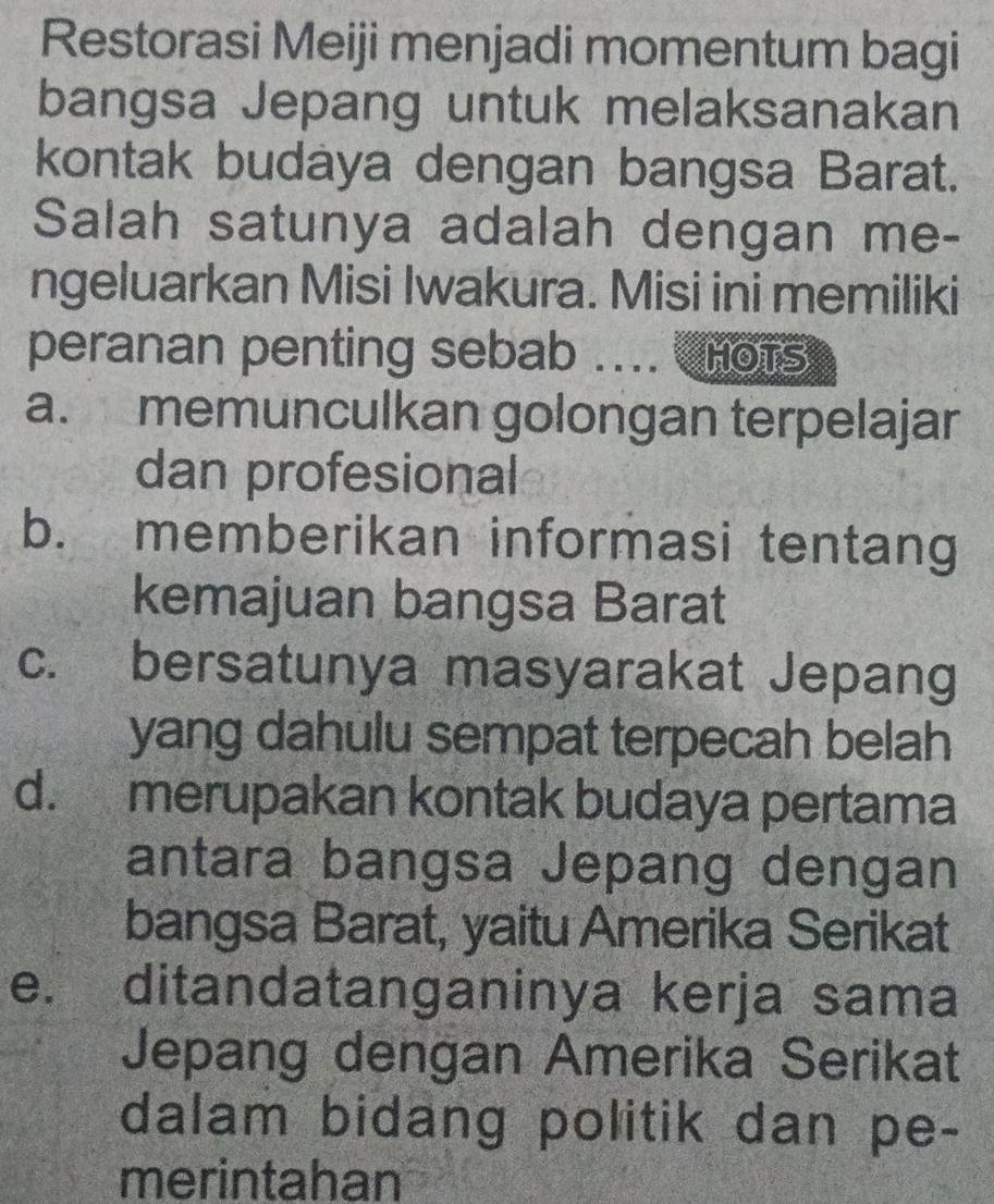 Restorasi Meiji menjadi momentum bagi
bangsa Jepang untuk melaksanakan
kontak budaya dengan bangsa Barat.
Salah satunya adalah dengan me-
ngeluarkan Misi Iwakura. Misi ini memiliki
peranan penting sebab .... Hots
a. memunculkan golongan terpelajar
dan profesional
b. memberikan informasi tentang
kemajuan bangsa Barat
c. bersatunya masyarakat Jepang
yang dahulu sempat terpecah belah
d. merupakan kontak budaya pertama
antara bangsa Jepang dengan
bangsa Barat, yaitu Amerika Serikat
e. ditandatanganinya kerja sama
Jepang dengan Amerika Serikat
dalam bidang politik dan pe-
merintahan