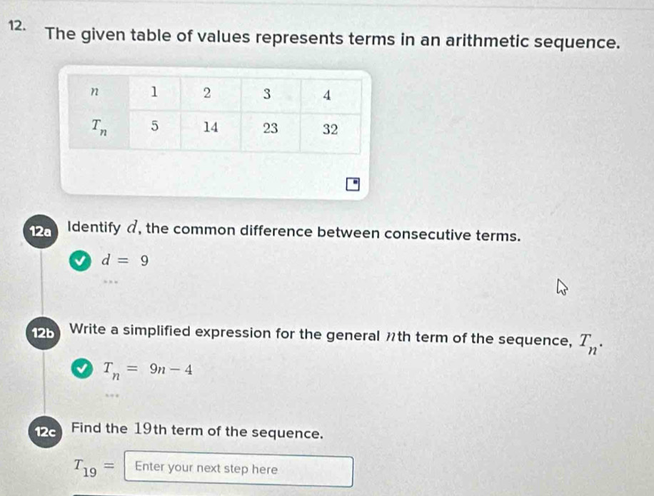 The given table of values represents terms in an arithmetic sequence.
-
12a Identify , the common difference between consecutive terms.
v d=9
12b Write a simplified expression for the general th term of the sequence, T_n.
√ T_n=9n-4
12c Find the 19th term of the sequence.
T_19= Enter your next step here